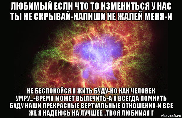 любимый если что то измениться у нас ты не скрывай-напиши не жалей меня-и не беспокойся я жить буду-но как человек умру...-время может вылечить-а я всегда помнить буду наши прекрасные вертуальные отношения-и все же я надеюсь на лучшее...твоя любимая г, Мем Туманность