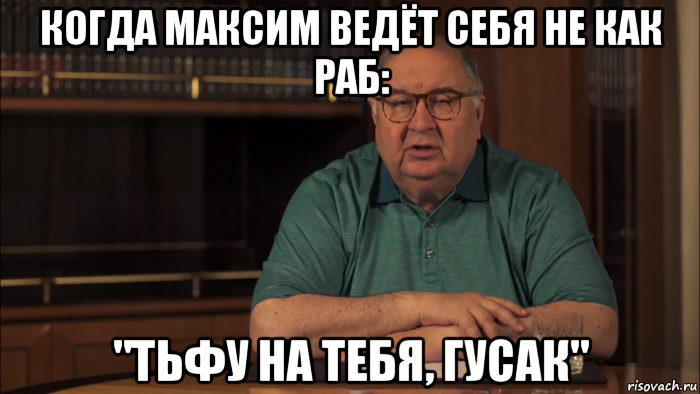 когда максим ведёт себя не как раб: "тьфу на тебя, гусак"