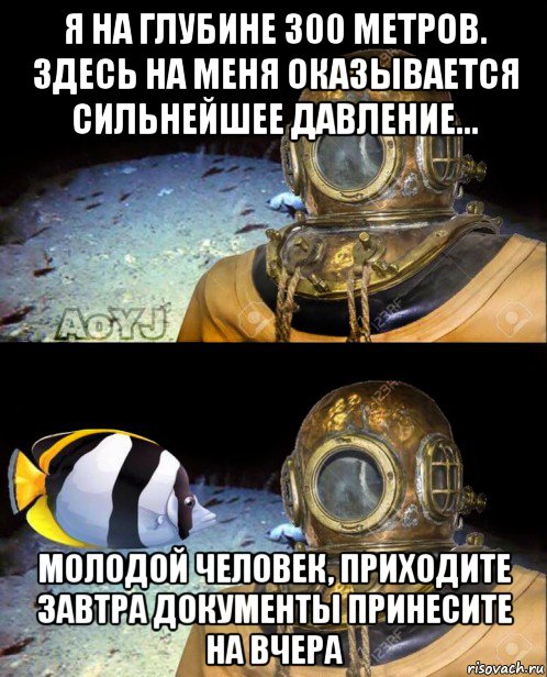 я на глубине 300 метров. здесь на меня оказывается сильнейшее давление... молодой человек, приходите завтра документы принесите на вчера