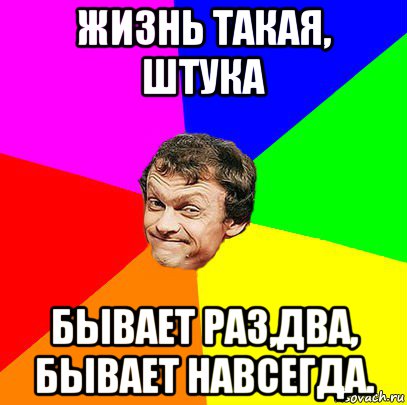 жизнь такая, штука бывает раз,два, бывает навсегда.