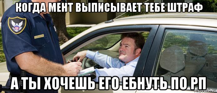 когда мент выписывает тебе штраф а ты хочешь его ебнуть по рп