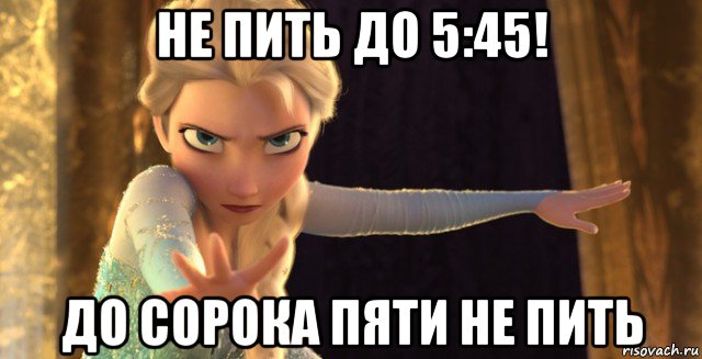 не пить до 5:45! до сорока пяти не пить