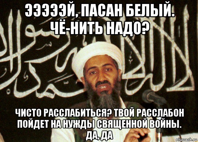 эээээй, пасан белый. чё-нить надо? чисто расслабиться? твой расслабон пойдет на нужды священной войны. да, да