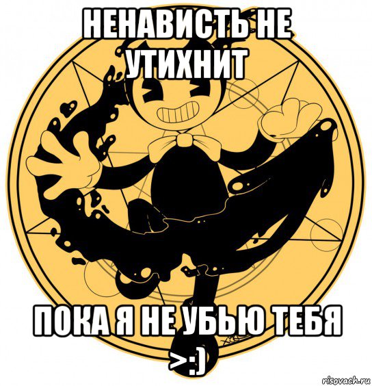 ненависть не утихнит пока я не убью тебя >:)