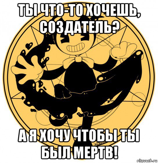 ты что-то хочешь, создатель? а я хочу чтобы ты был мертв!