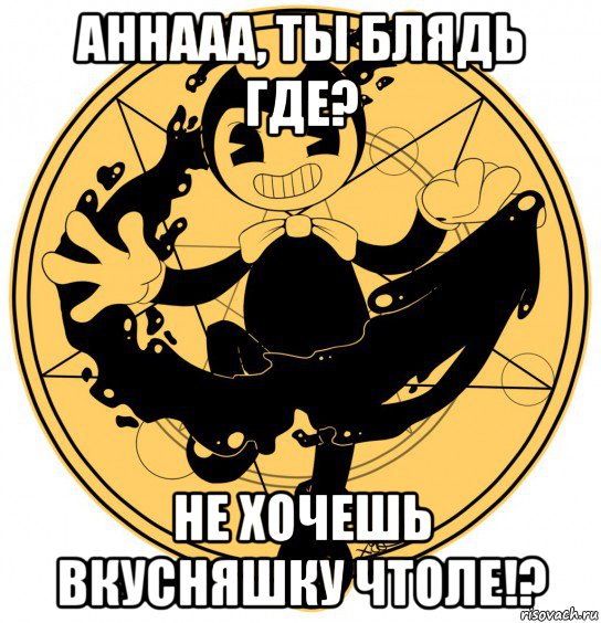 аннааа, ты блядь где? не хочешь вкусняшку чтоле!?