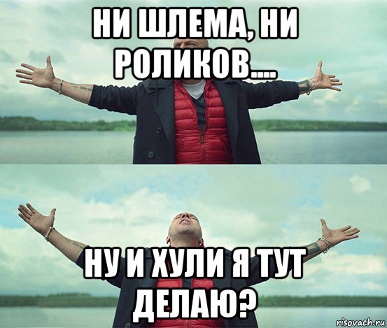 ни шлема, ни роликов.... ну и хули я тут делаю?