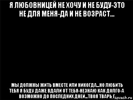 я любовницей не хочу и не буду-это не для меня-да и не возраст... мы должны жить вместе или никогда...но любить тебя я буду даже вдали от тебя-незнаю как долго-а возможно до последних дней...твоя тварь г