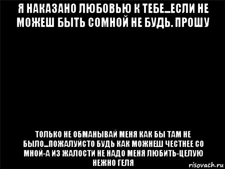 я наказано любовью к тебе...если не можеш быть сомной не будь. прошу только не обманывай меня как бы там не было...пожалуйсто будь как можнеш честнее со мной-а из жалости не надо меня любить-целую нежно геля, Мем Черный фон