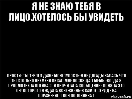 я не знаю тебя в лицо.хотелось бы увидеть прости- ты терпел даже мою тупость-я не догадывалась что ты столько времени писал мне посвящал мемы-когда я просмотрела плейкаст и прочитала сообщение - поняла это он! которого я ждала всю жизнь-в самое сердце на поражение! твоя половинка г