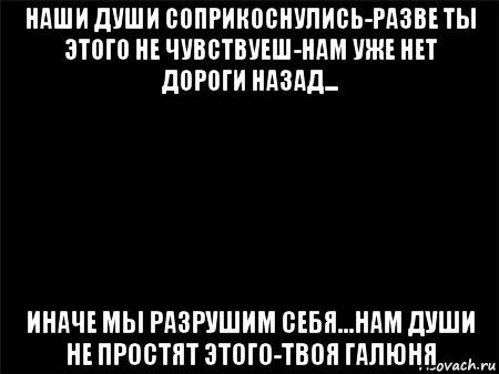 наши души соприкоснулись-разве ты этого не чувствуеш-нам уже нет дороги назад... иначе мы разрушим себя...нам души не простят этого-твоя галюня