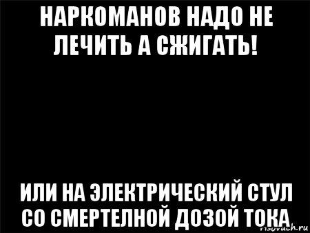 наркоманов надо не лечить а сжигать! или на электрический стул со смертелной дозой тока