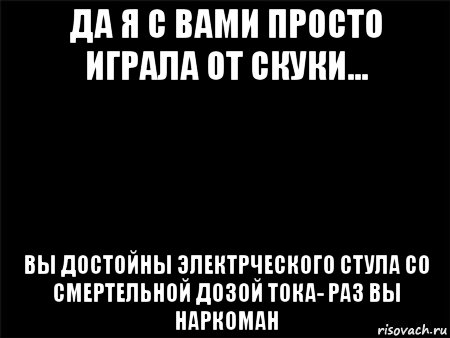 да я с вами просто играла от скуки... вы достойны электрческого стула со смертельной дозой тока- раз вы наркоман, Мем Черный фон