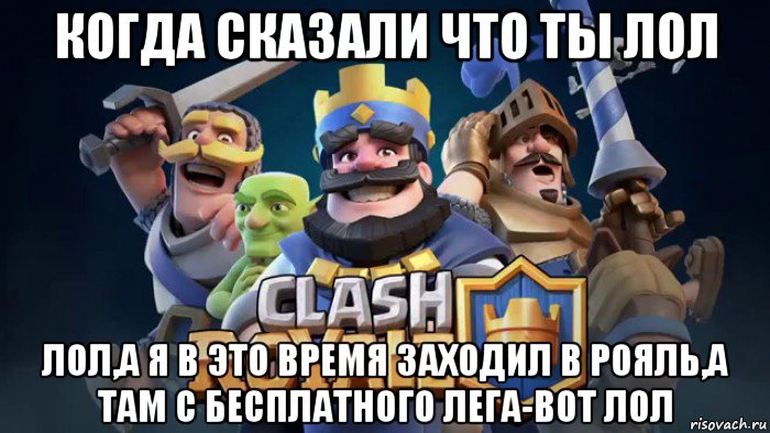 когда сказали что ты лол лол,а я в это время заходил в рояль,а там с бесплатного лега-вот лол