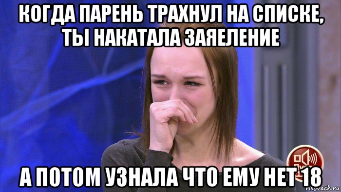 когда парень трахнул на списке, ты накатала заяеление а потом узнала что ему нет 18