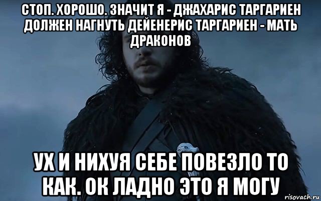 стоп. хорошо. значит я - джахарис таргариен должен нагнуть дейенерис таргариен - мать драконов ух и нихуя себе повезло то как. ок ладно это я могу