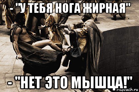 - "у тебя нога жирная" - "нет это мышца!"