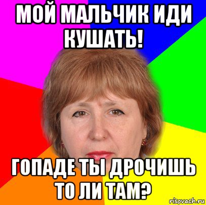 мой мальчик иди кушать! гопаде ты дрочишь то ли там?