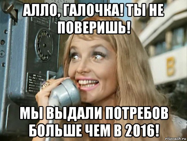 алло, галочка! ты не поверишь! мы выдали потребов больше чем в 2016!