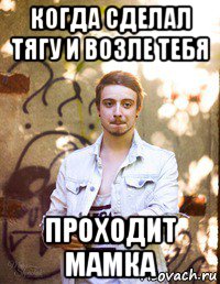 когда сделал тягу и возле тебя проходит мамка