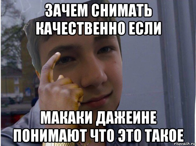 зачем снимать качественно если макаки дажеине понимают что это такое