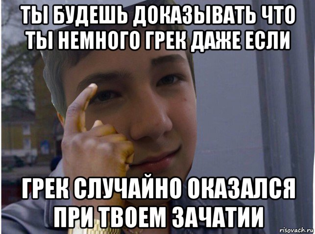 ты будешь доказывать что ты немного грек даже если грек случайно оказался при твоем зачатии