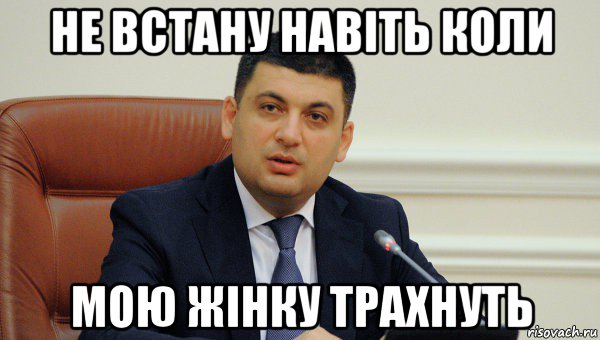 не встану навiть коли мою жiнку трахнуть