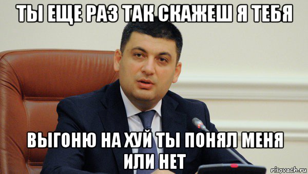 ты еще раз так скажеш я тебя выгоню на хуй ты понял меня или нет