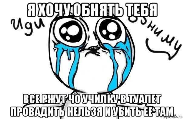 я хочу обнять тебя все ржут чо училку в туалет провадить нельзя и убить ее там, Мем Иди обниму