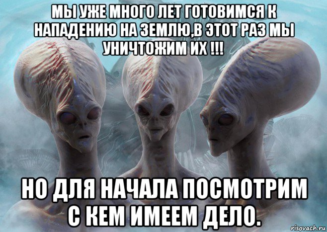 мы уже много лет готовимся к нападению на землю,в этот раз мы уничтожим их !!! но для начала посмотрим с кем имеем дело.
