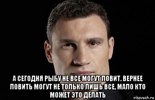  а сегодня рыбу не все могут ловит. вернее ловить могут не только лишь все, мало кто может это делать, Мем Кличко