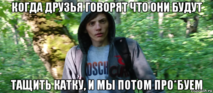 когда друзья говорят что они будут тащить катку, и мы потом про*буем