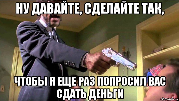 ну давайте, сделайте так, чтобы я еще раз попросил вас сдать деньги
