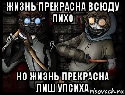 жизнь прекрасна всюду лихо но жизнь прекрасна лиш упсиха