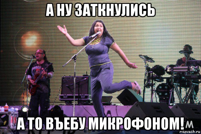 а ну заткнулись а то въебу микрофоном!