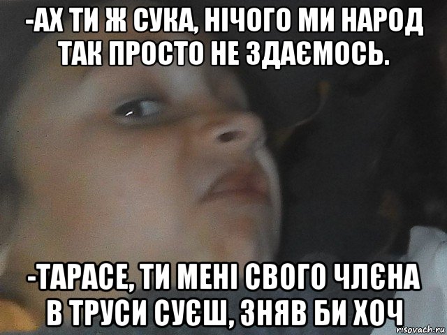 -ах ти ж сука, нічого ми народ так просто не здаємось. -тарасе, ти мені свого члєна в труси суєш, зняв би хоч, Мем МЕЕМ