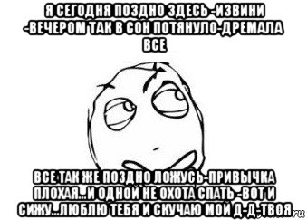 я сегодня поздно здесь -извини -вечером так в сон потянуло-дремала все все так же поздно ложусь-привычка плохая...и одной не охота спать -вот и сижу...люблю тебя и скучаю мой д-д-твоя