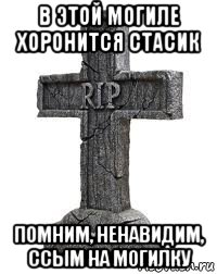 в этой могиле хоронится стасик помним, ненавидим, ссым на могилку