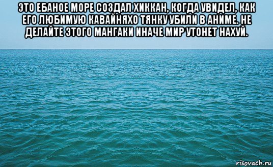 это ебаное море создал хиккан, когда увидел, как его любимую кавайняхо тянку убили в аниме. не делайте этого мангаки иначе мир утонет нахуй. , Мем Море