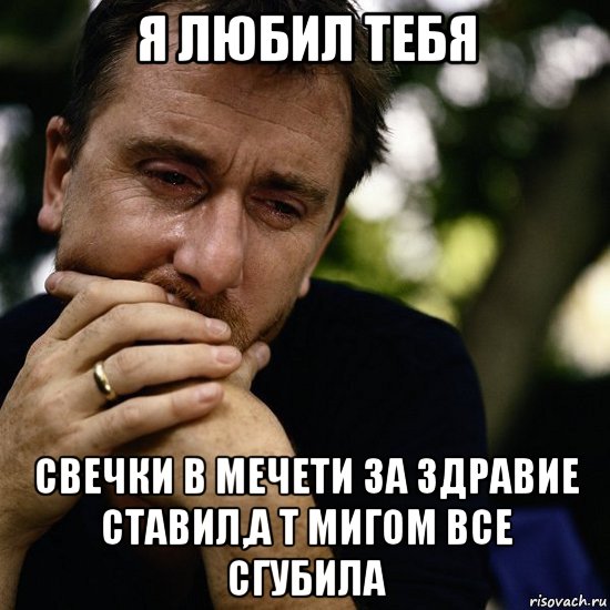 я любил тебя свечки в мечети за здравие ставил,а т мигом все сгубила
