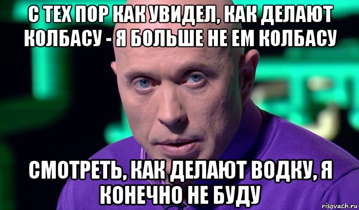 с тех пор как увидел, как делают колбасу - я больше не ем колбасу смотреть, как делают водку, я конечно не буду, Мем Необъяснимо но факт