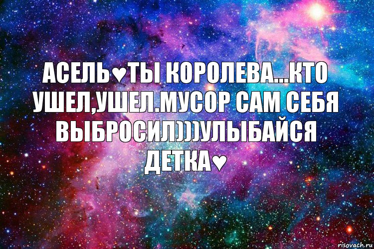 Асель♥Ты королева...Кто ушел,ушел.Мусор сам себя выбросил)))Улыбайся детка♥