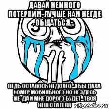 давай немного потерпим-лучше нам негде общаться... ведь осталось недолго...я бы дала номер мобильного но не здесь же-да и мне дорого будет...твоя невеста геля