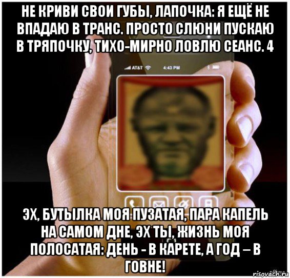 не криви свои губы, лапочка: я ещё не впадаю в транс. просто слюни пускаю в тряпочку, тихо-мирно ловлю сеанс. 4 эх, бутылка моя пузатая, пара капель на самом дне, эх ты, жизнь моя полосатая: день - в карете, а год – в говне!