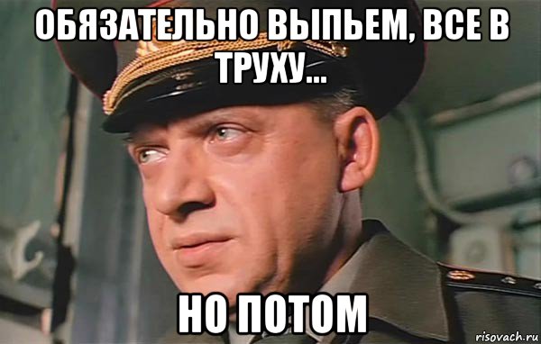 обязательно выпьем, все в труху... но потом