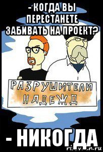 - когда вы перестанете забивать на проект? - никогда