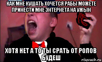 как мне кушать хочется рабы можете принести мне энтернета на ужын хотя нет а то ты срать от ролов будеш