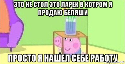 это не стол это ларек в котром я продаю беляши просто я нашел себе работу