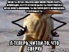 когда ты встал, умылся, одел носки, решил съесть шоколадку, а к утру её уже не было, ты расстроился, и начал искать виновника, ты пытался долго, но оказалось, что это был ты а теперь читай то, что сверху