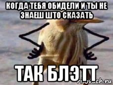 когда тебя обидели и ты не знаеш што сказать так блэтт